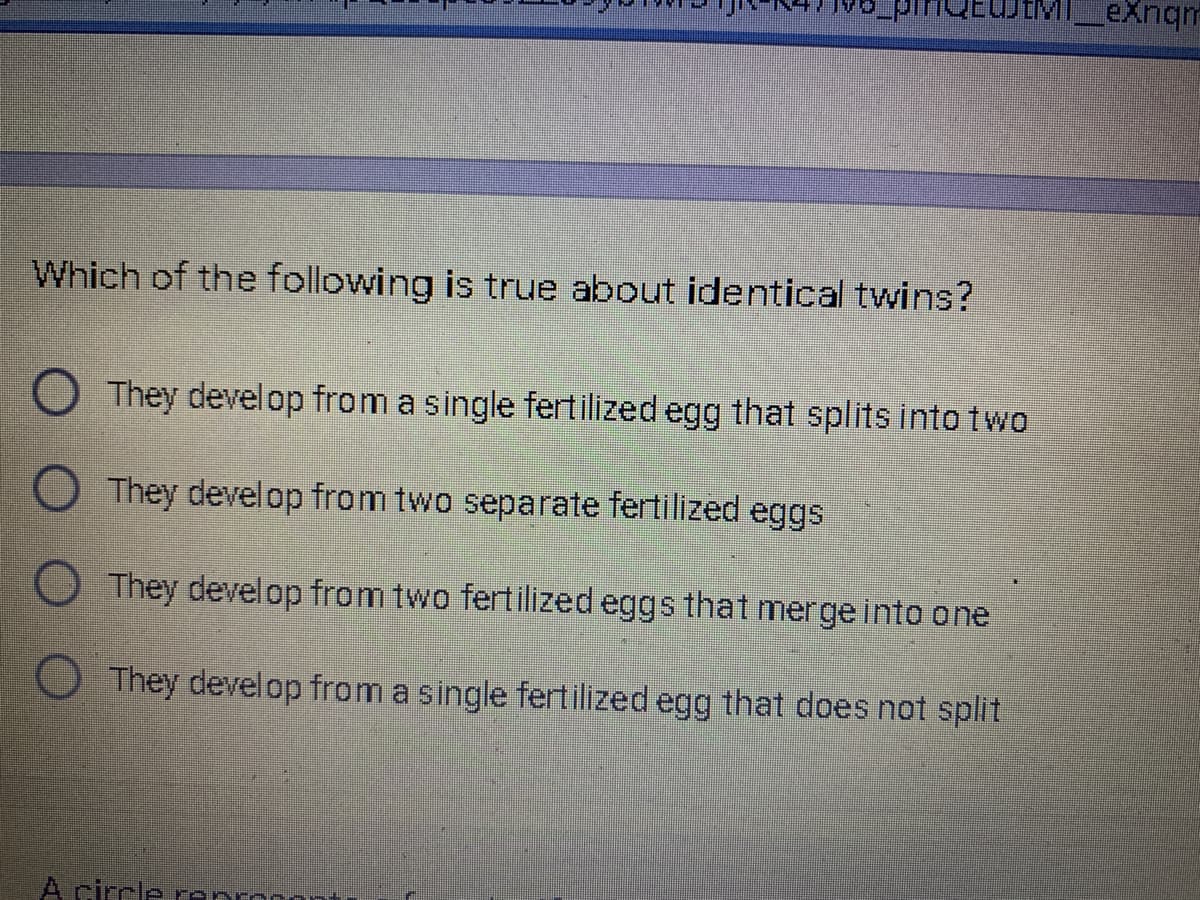 eXnqm
Which of the following is true about identical twins?
O They develop from a single fertilized egg that splits into two
O They develop from two separate fertilized eggs
They develop from two fertilized eggs that merge into one
They develop from a single fertilized egg that does not split
A circle ranron
