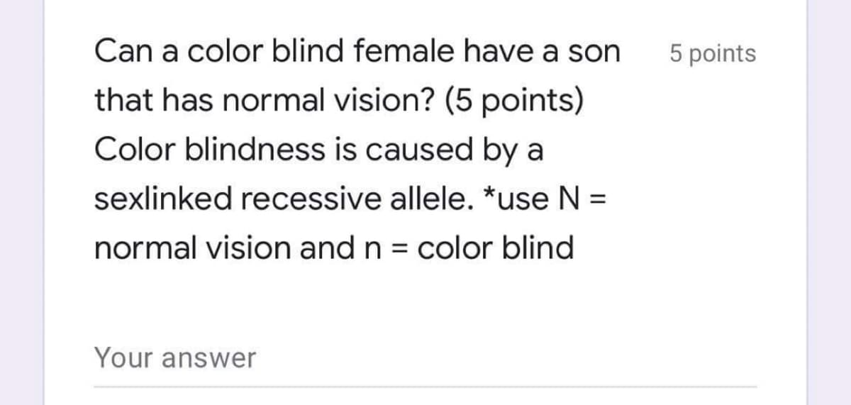 Can a color blind female have a son
5 points
that has normal vision? (5 points)
Color blindness is caused by a
sexlinked recessive allele. *use N =
normal vision and n = color blind
Your answer
