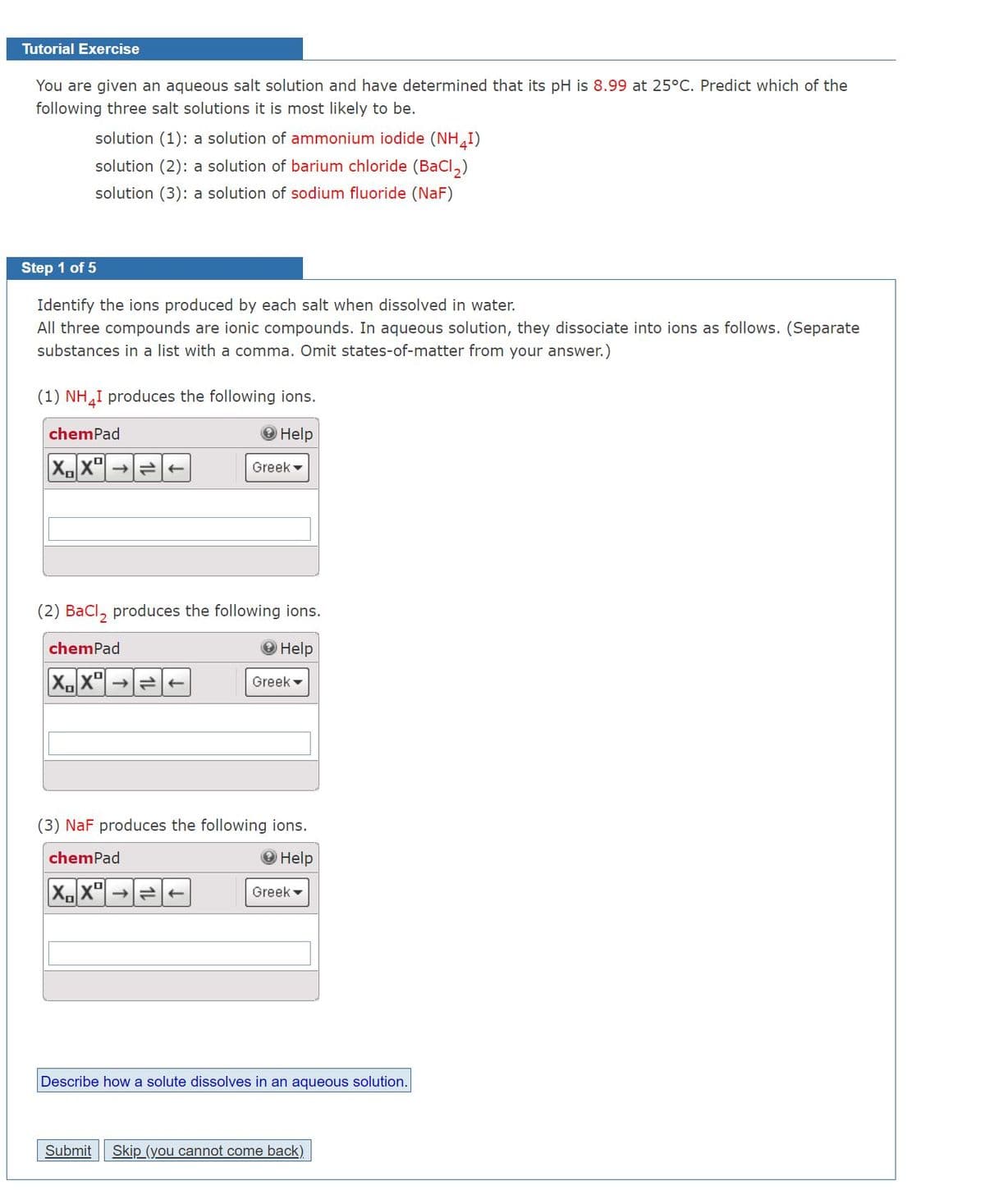 Tutorial Exercise
You are given an aqueous salt solution and have determined that its pH is 8.99 at 25°C. Predict which of the
following three salt solutions it is most likely to be.
solution (1): a solution of ammonium iodide (NH I)
solution (2): a solution of barium chloride (BaCI,)
solution (3): a solution of sodium fluoride (NaF)
Step 1 of 5
Identify the ions produced by each salt when dissolved in water.
All three compounds are ionic compounds. In aqueous solution, they dissociate into ions as follows. (Separate
substances in a list with a comma. Omit states-of-matter from your answer.)
(1) NH,I produces the following ions.
chemPad
Help
Xx"|
Greek -
(2) BaCl, produces the following ions.
chemPad
Help
X, x"
Greek -
(3) NaF produces the following ions.
chemPad
Help
X.x" →
Greek -
Describe how a solute dissolves in an aqueous solution.
Submit
Skip (you cannot come back).

