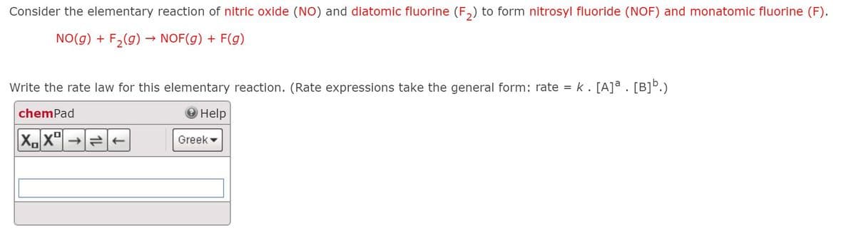 Consider the elementary reaction of nitric oxide (NO) and diatomic fluorine (F,) to form nitrosyl fluoride (NOF) and monatomic fluorine (F).
NO(g) + F,(g)
→ NOF(g) + F(g)
Write the rate law for this elementary reaction. (Rate expressions take the general form: rate = k. [A]a . [B]Þ.)
chemPad
Help
XX"| →e-
Greek
