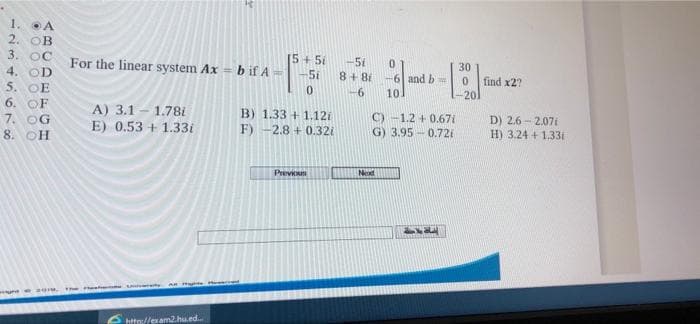 1.
2. OB
3. OC
4. OD
5. OE
6. OF
7. OG
8. OH
For the linear system Ax = b if A
15+5i
-51
0.
8+ 81 -6| and b=
30
5i
find x2?
0.
-6
10.
-201
A) 3.1 - 1.78i
E) 0.53 + 1.33i
B) 1.33 + 1.12i
F) -2.8 + 0.32i
C) -1.2 + 0.67i
G) 3.95 - 0.72i
D) 2.6 - 2.07i
H) 3.24 + 1.331
Prev
Nexd
Th e t
ehtte://exam2.hu.ed.
