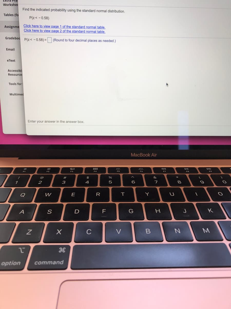 Workshee
Find the indicated probability using the standard normal distribution.
Tables (fo
P(z< - 0.58)
Assignme Click here to view page 1 of the standard normal table,
Click here to view page 2 of the standard normal table,
Gradebod P(z< -0.58) =O (Round to four decimal places as needed.)
Email
eТеxt
Accessible
Resource
Tools for:
Multimed
Enter your answer in the answer box.
МacВook Air
80
F1
FS
%23
24
&
2
3
4
7
Q
E
Y
A
F
G
K
C
option
command
