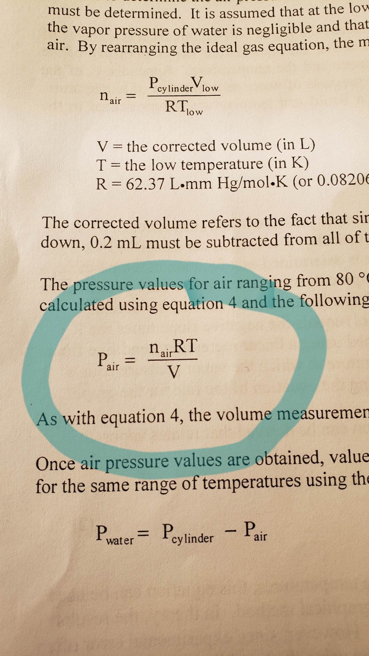 must be determined. It is assumed that at the loW
he Vapor pressure of water is negligible and that
air. By rearranging the ideal gas equation, the m
V
Icylinder low
n air
RT1OW
low
V = the corrected volume (in L)
T = the low temperature (in K)
R = 62.37 L-mm Hg/mol.K (or 0.08206
The corrected volume refers to the fact that sir
down, 0.2 mL must be subtracted from all of t
The pressure values for air ranging from 80 °
calculated using equation 4 and the following
nRT
%3D
air
V
As with equation 4, the volume measuremen
Once air pressure values are obtained, value
for the same range of temperatures using the
Prater= P
P.
- Pair
cylinder

