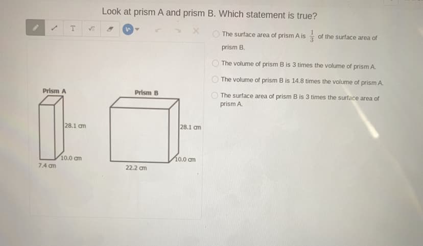 Look at prism A and prism B. Which statement is true?
T.
1.
O The surface area of prism A is of the surface area of
prism B.
O The volume of prism B is 3 times the volume of prism A.
O The volume of prism B is 14.8 times the volume of prism A.
Prism A
Prism B
The surface area of prism B is 3 times the surface area of
prism A.
28.1 am
28.1 am
10.0 am
10.0 am
7.4 am
22.2 am
