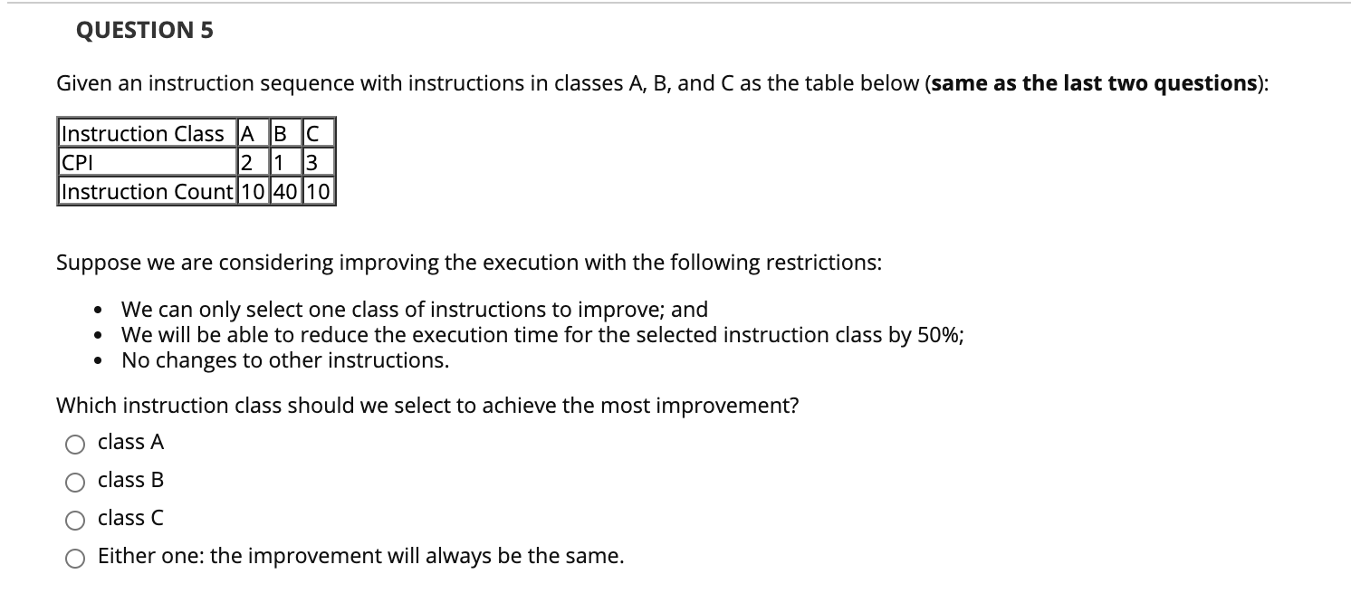 Given an instruction sequence with instructions in classes A, B, and C as the table below (same as the last two questions):
Instruction Class A BC
|CPI
Instruction Count|10|40|10
2 1 3
Suppose we are considering improving the execution with the following restrictions:
We can only select one class of instructions to improve; and
• We will be able to reduce the execution time for the selected instruction class by 50%;
No changes to other instructions.
Which instruction class should we select to achieve the most improvement?
class A
class B
class C
Either one: the improvement will always be the same.
