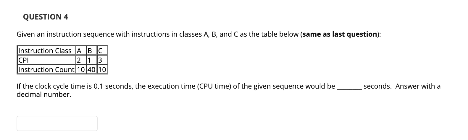 QUESTION 4
Given an instruction sequence with instructions in classes A, B, and C as the table below (same as last question):
Instruction Class A B C
CPI
Instruction Count 10 40 10
2 1 3
If the clock cycle time is 0.1 seconds, the execution time (CPU time) of the given sequence would be
decimal number.
seconds. Answer with a

