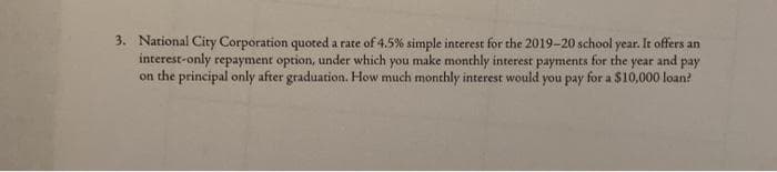 3. National City Corporation quoted a rate of 4.5% simple interest for the 2019-20 school year. It offers an
interest-only repayment option, under which you make monthly interest payments for the year and pay
on the principal only after graduation. How much monthly interest would you pay for a $10,000 loan?
