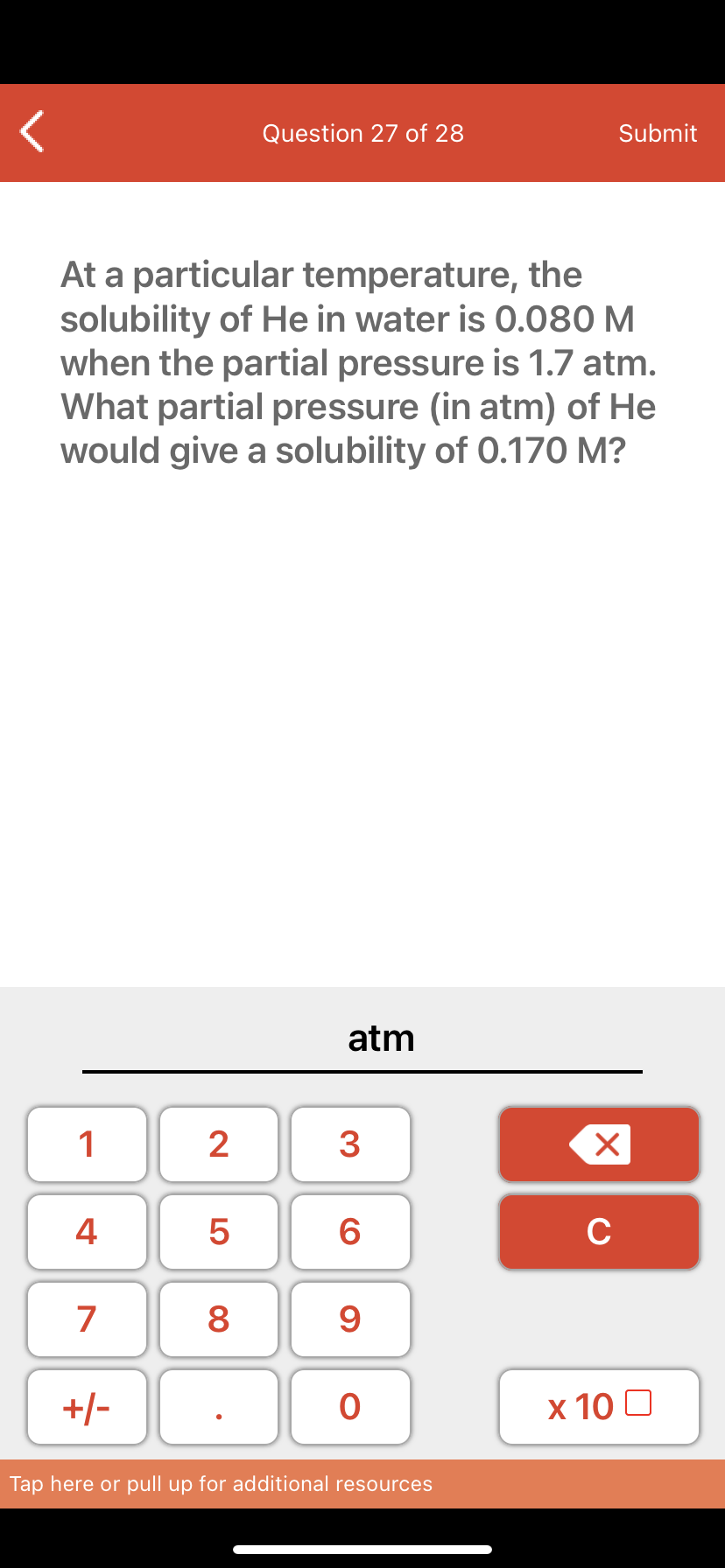 Question 27 of 28
Submit
At a particular temperature, the
solubility of He in water is O.080 M
when the partial pressure is 1.7 atm.
What partial pressure (in atm) of He
would give a solubility of 0.170 M?
atm
1
2
3
4 5
C
7
8
9
+/-
х 10 0
Tap here or pull up for additional resources
