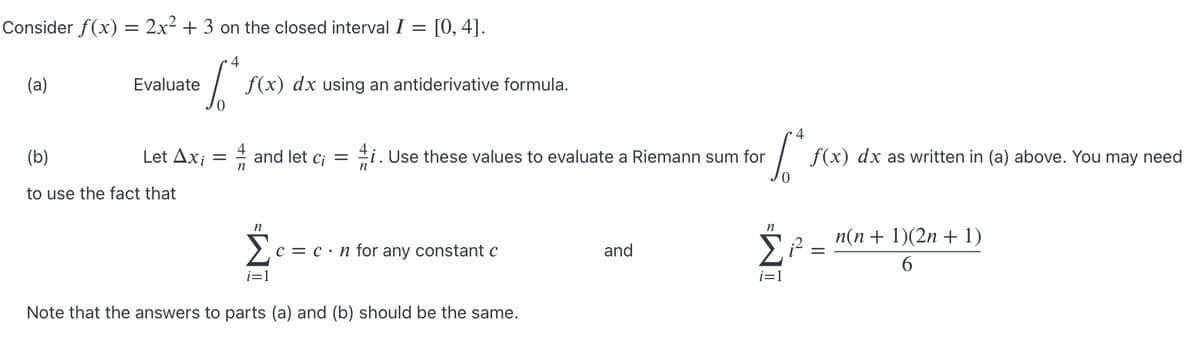 Consider f(x) = 2x2 + 3 on the closed interval I = [0, 4].
4
(a)
Evaluate
f(x) dx using an antiderivative formula.
4
(b)
Let Ax; = # and let c; =
#i. Use these values to evaluate a Riemann sum for
f(x) dx as written in (a) above. You may need
to use the fact that
n
п(n + 1)(2n + 1)
c = c ·n for any constant c
and
=
i=1
i=1
Note that the answers to parts (a) and (b) should be the same.
IM-
