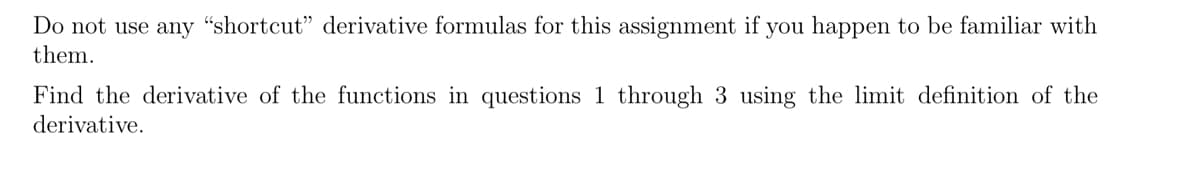 Do not use any “shortcut" derivative formulas for this assignment if you happen to be familiar with
them.
Find the derivative of the functions in questions 1 through 3 using the limit definition of the
derivative.
