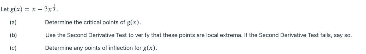 Let g(x) = x – 3x3.
(a)
Determine the critical points of g(x).
(b)
Use the Second Derivative Test to verify that these points are local extrema. If the Second Derivative Test fails, say so.
(c)
Determine any points of inflection for g(x).
