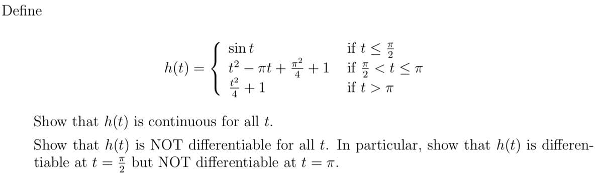 Define
if t <5
if < t <T
sin t
h(t) =
t2
Tt +
+ 1
-
t2
+1
4
if t > T
Show that h(t) is continuous for all t.
Show that h(t) is NOT differentiable for all t. In particular, show that h(t) is differen-
tiable at t
I but NOT differentiable at t = T.

