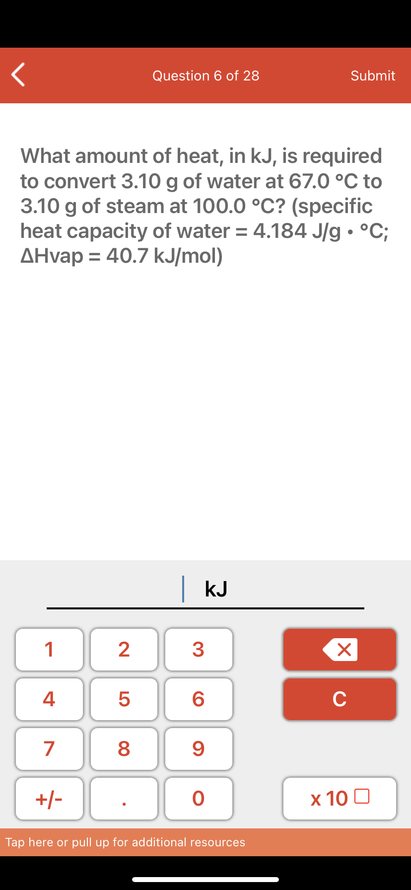 Question 6 of 28
Submit
What amount of heat, in kJ, is required
to convert 3.10 g of water at 67.0 °C to
3.10 g of steam at 100.0 °C? (specific
heat capacity of water = 4.184 J/g • °C;
AHvap = 40.7 kJ/mol)
%3D
kJ
1
2
3
4 5
C
7
8
9
+/-
х 10 0
Tap here or pull up for additional resources
