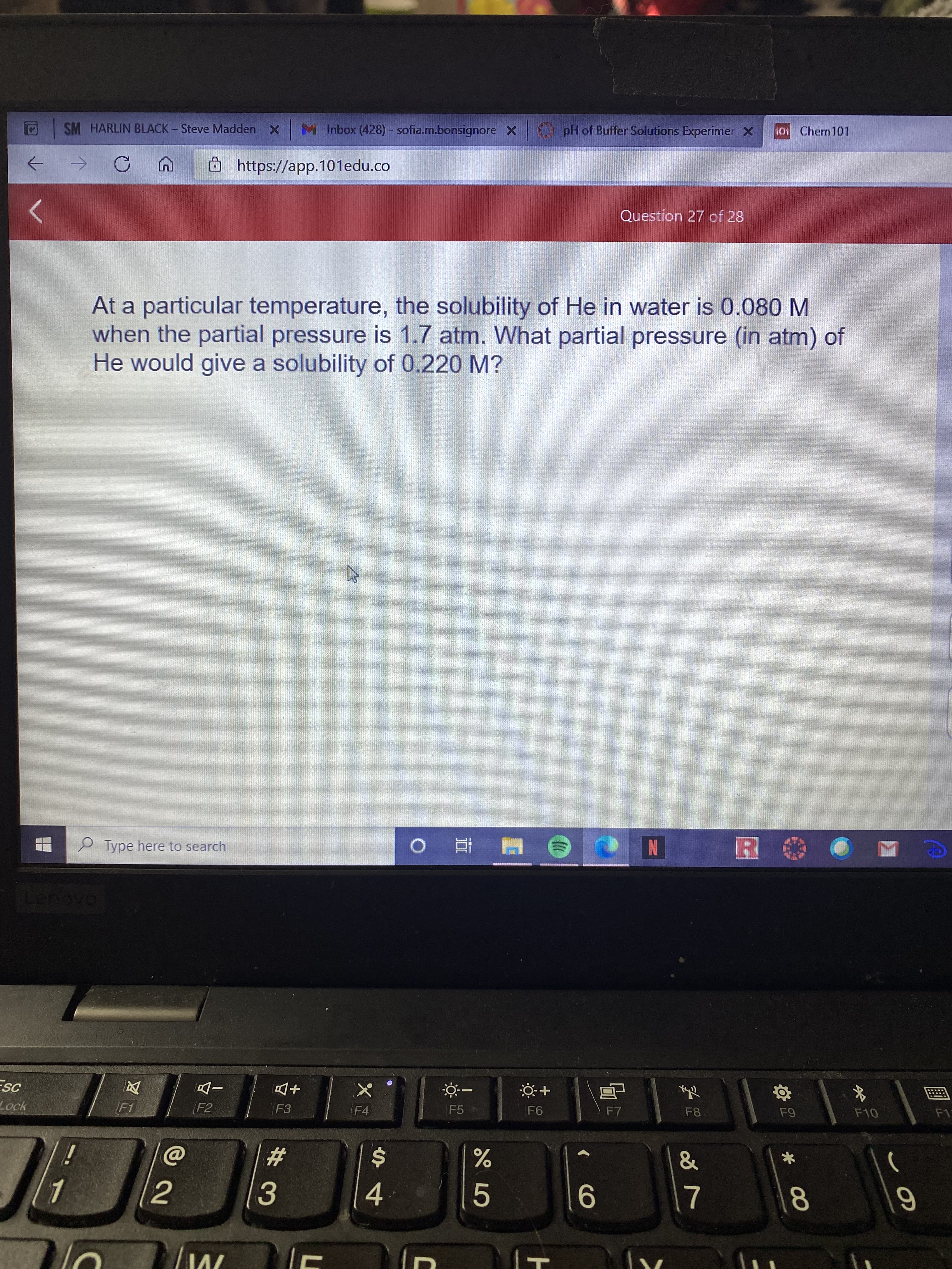 At a particular temperature, the solubility of He in water is 0.080 M
when the partial pressure is 1.7 atm. What partial pressure (in atm) of
He would give a solubility of 0.220 M?
