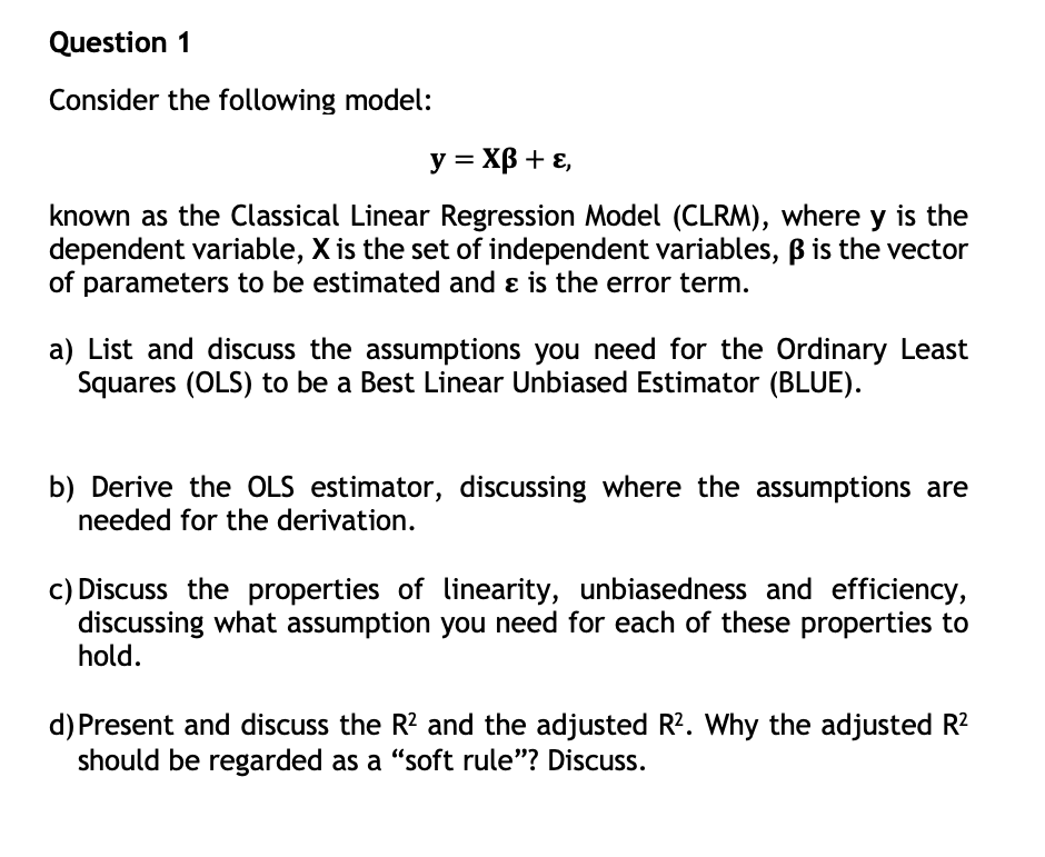 Question 1
Consider the following model:
y = XB + E,
known as the Classical Linear Regression Model (CLRM), where y is the
dependent variable, X is the set of independent variables, ß is the vector
of parameters to be estimated and & is the error term.
a) List and discuss the assumptions you need for the Ordinary Least
Squares (OLS) to be a Best Linear Unbiased Estimator (BLUE).
b) Derive the OLS estimator, discussing where the assumptions are
needed for the derivation.
c) Discuss the properties of linearity, unbiasedness and efficiency,
discussing what assumption you need for each of these properties to
hold.
d) Present and discuss the R² and the adjusted R². Why the adjusted R²
should be regarded as a "soft rule"? Discuss.