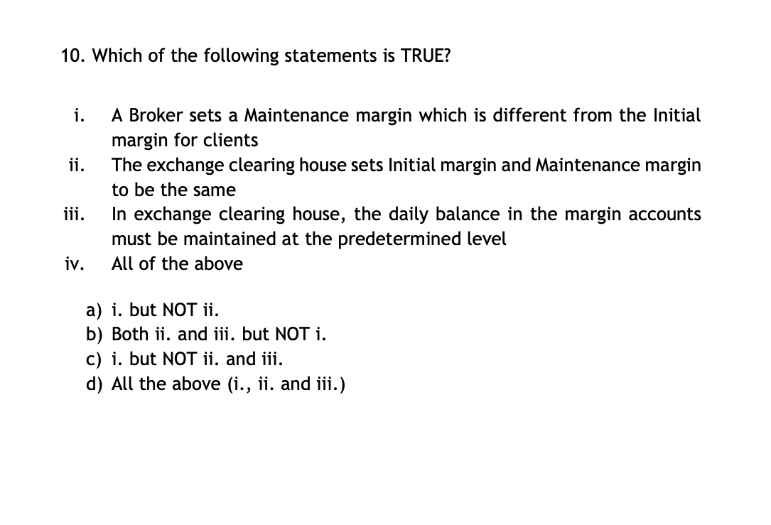 10. Which of the following statements is TRUE?
i.
A Broker sets a Maintenance margin which is different from the Initial
margin for clients
The exchange clearing house sets Initial margin and Maintenance margin
to be the same
ii.
iii.
iv.
In exchange clearing house, the daily balance in the margin accounts
must be maintained at the predetermined level
All of the above
a) i. but NOT ii.
b) Both ii. and iii. but NOT i.
c) i. but NOT ii. and iii.
d) All the above (i., ii. and iii.)