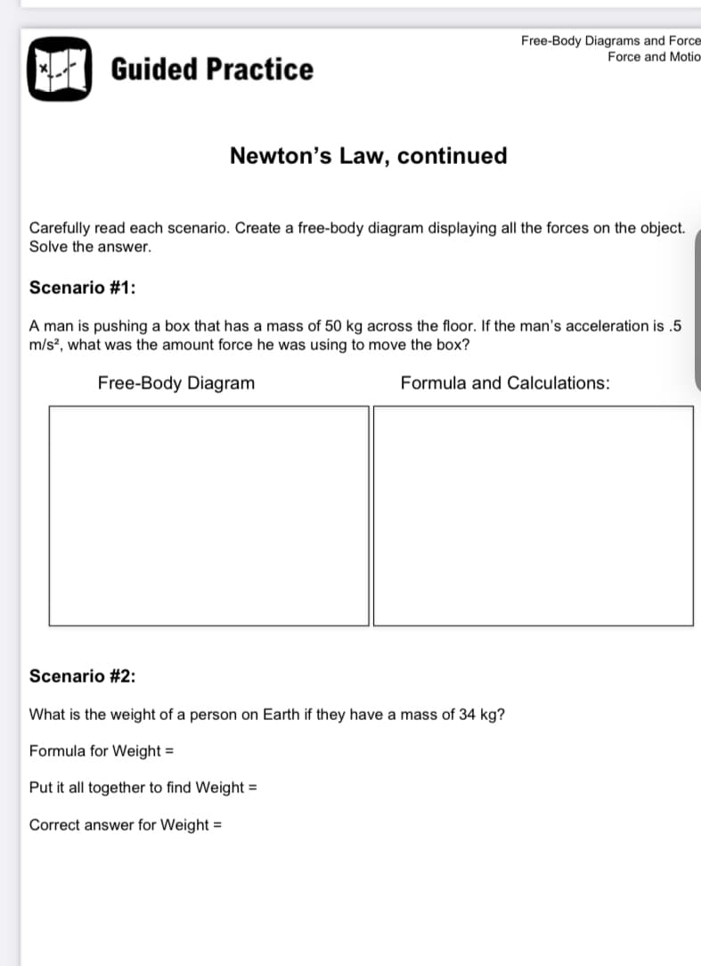Free-Body Diagrams and Force-
Force and Motio
Guided Practice
Newton's Law, continued
Carefully read each scenario. Create a free-body diagram displaying all the forces on the object.
Solve the answer.
Scenario #1:
A man is pushing a box that has a mass of 50 kg across the floor. If the man's acceleration is .5
m/s?, what was the amount force he was using to move the box?
Free-Body Diagram
Formula and Calculations:
Scenario #2:
What is the weight of a person on Earth if they have a mass of 34 kg?
Formula for Weight =
Put it all together to find Weight =
Correct answer for Weight =
