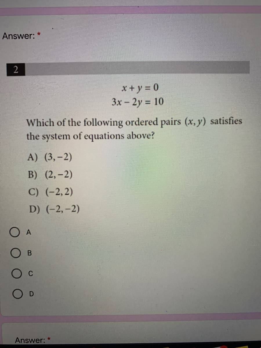 Answer: *
2
*+ y = 0
3x - 2y 10
Which of the following ordered pairs (x, y) satisfies
the system of equations above?
A) (3,-2)
В) (2, -2)
C) (-2,2)
D) (-2,-2)
A
О в
C
O D
Answer:
