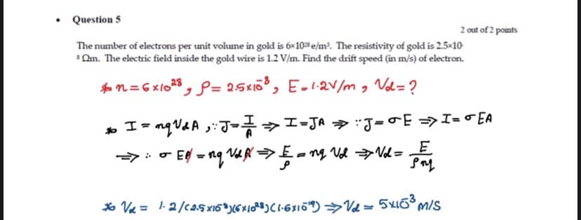 • Question 5
2 out of 2 points
The number of electrons per unit volume in gold is 6x10 e/m. The resistivity of gold is 2.5x10
Om. The electric field inside the gold wire is 1.2 V/m. Find the drift speed (in m/s) of electron.
*o n= 6 xlo28, P= 25x, E-2v/m, Vol=?
» I= nqVAA ;:J->I-JA J=E=>I= o EA
