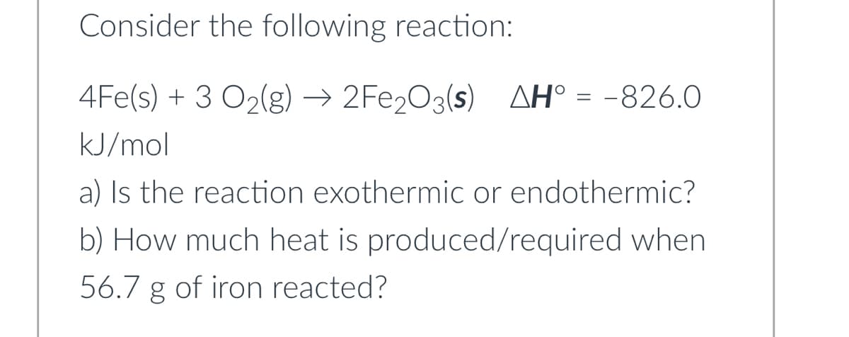 Consider the following reaction:
4Fe(s) + 3 O₂(g) →→2Fe₂O3(s) AH° = -826.0
kJ/mol
a) Is the reaction exothermic or endothermic?
b) How much heat is produced/required when
56.7 g of iron reacted?