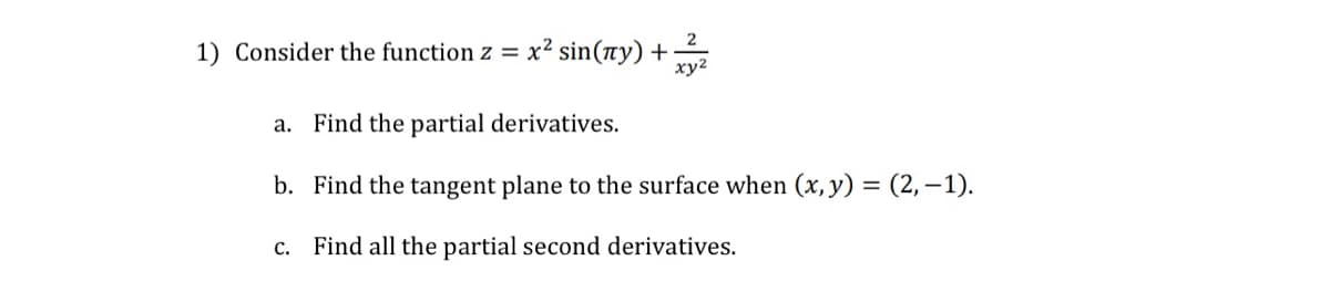 1) Consider the function z = x² sin(ny) +
2
xy²
a. Find the partial derivatives.
b. Find the tangent plane to the surface when (x, y) = (2,-1).
c. Find all the partial second derivatives.