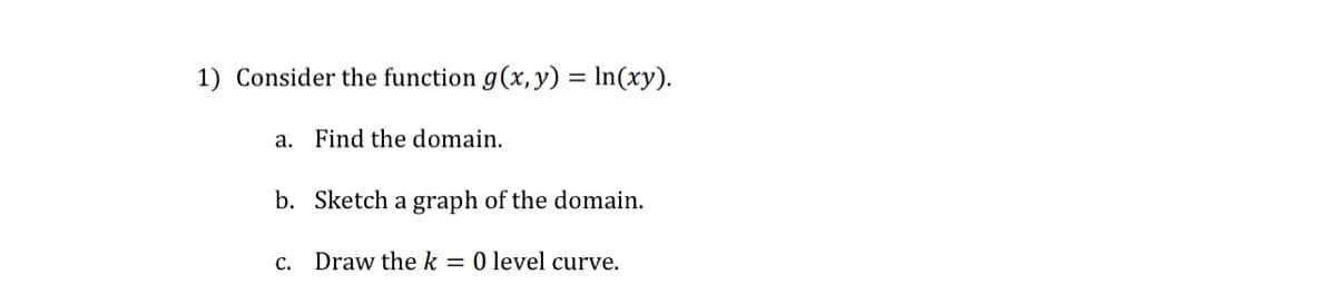 1) Consider the function g(x, y) = ln(xy).
a. Find the domain.
b. Sketch a graph of the domain.
Draw the k = 0 level curve.
C.