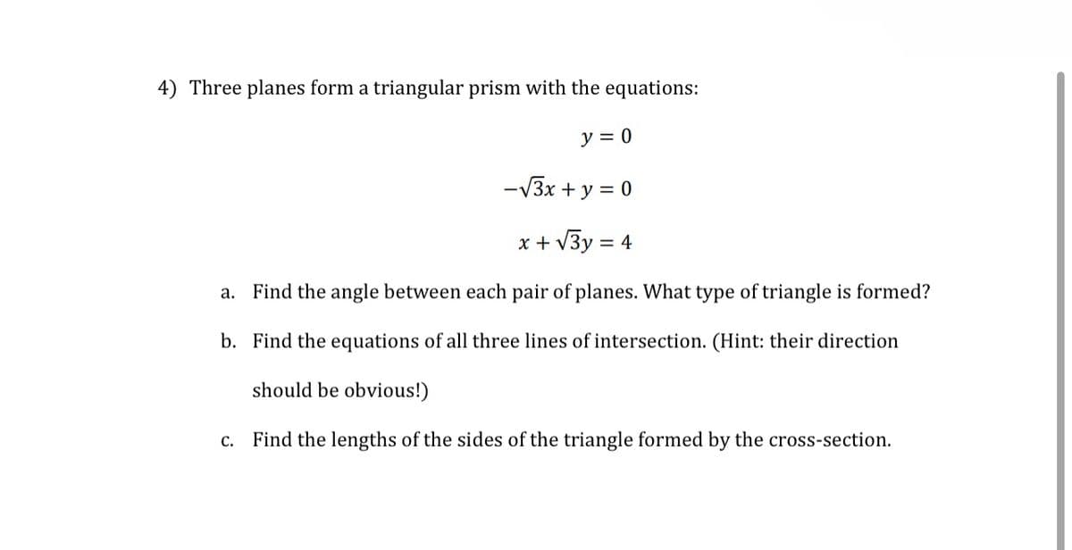 4) Three planes form a triangular prism with the equations:
y = 0
-√3x + y = 0
x + √√3y = 4
a. Find the angle between each pair of planes. What type of triangle is formed?
b. Find the equations of all three lines of intersection. (Hint: their direction
should be obvious!)
c. Find the lengths of the sides of the triangle formed by the cross-section.