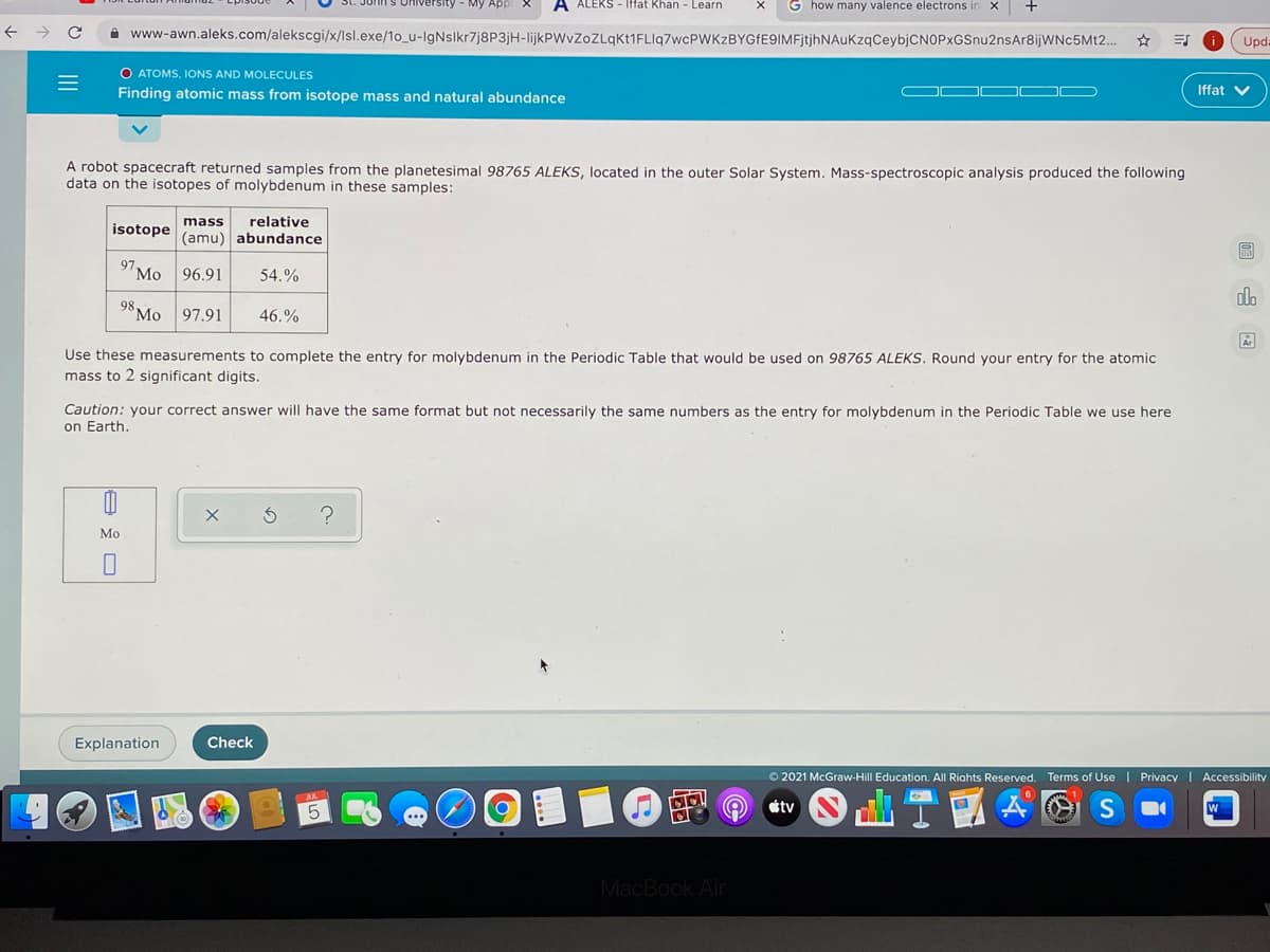 John s Oniversity - My A
A ALEKS - Iffat Khan - Learn
G how many valence electrons in X
A www-awn.aleks.com/alekscgi/x/lsl.exe/1o_u-IgNslkr7j8P3jH-lijkPWvZoZLqkt1FLIq7wcPWKzBYGfE9IMFjtjhNAuKzqCeybjCNOPxGSnu2nsAr8ijWNc5Mt2..
Upda
O ATOMS, IONS AND MOLECULES
Finding atomic mass from isotope mass and natural abundance
Iffat V
A robot spacecraft returned samples from the planetesimal 98765 ALEKS, located in the outer Solar System. Mass-spectroscopic analysis produced the following
data on the isotopes of molybdenum in these samples:
mass
relative
isotope
(amu) abundance
97
Мо
96.91
54.%
98,
Mo 97.91
46.%
Use these measurements to complete the entry for molybdenum in the Periodic Table that would be used on 98765 ALEKS. Round your entry for the atomic
mass to 2 significant digits.
Caution: your correct answer will have the same format but not necessarily the same numbers as the entry for molybdenum in the Periodic Table we use here
on Earth.
Мо
Explanation
Check
O 2021 McGraw-Hill Education. All Riahts Reserved. Terms of Use I Privacy | Accessibility
の@
étv
MacBook Air
