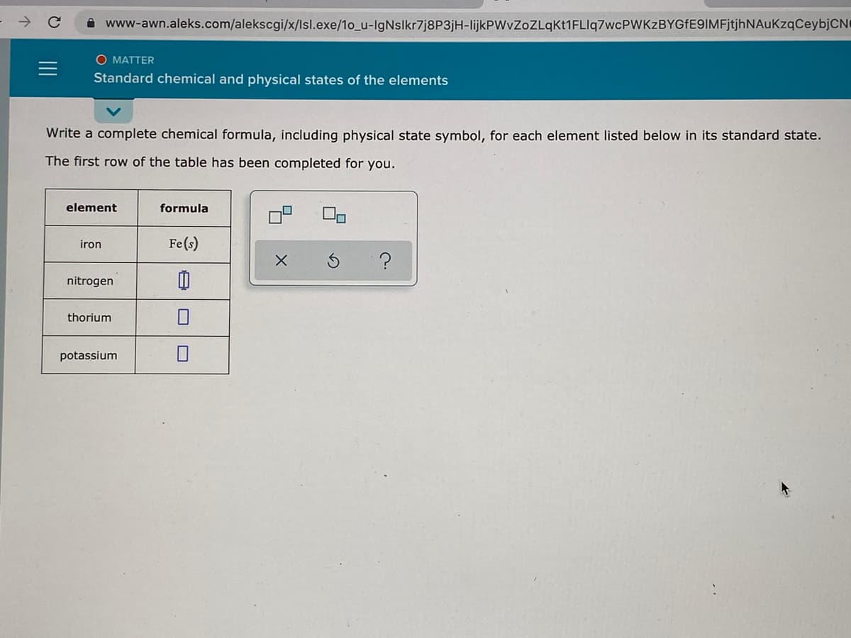 A www-awn.aleks.com/alekscgi/x/lsl.exe/1o_u-IgNslkr7j8P3jH-lijkPWvZoZLqKt1FLIq7wcPWKzBYGfE9IMFjtjhNAuKzqCeybjCN
O MATTER
Standard chemical and physical states of the elements
Write a complete chemical formula, including physical state symbol, for each element listed below in its standard state.
The first row of the table has been completed for you.
element
formula
iron
Fe(s)
nitrogen
thorium
potassium
