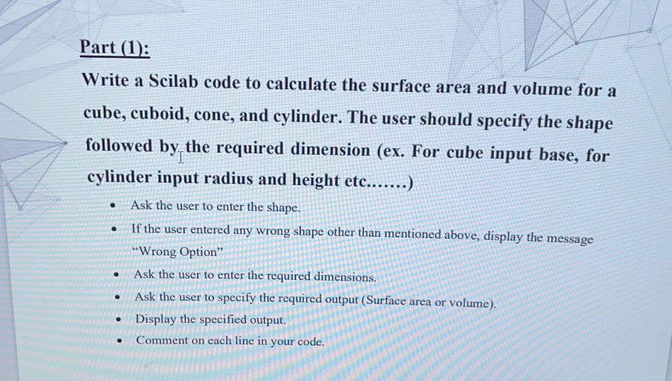 Part (1):
Write a Scilab code to calculate the surface area and volume for a
cube, cuboid, cone, and cylinder. The user should specify the shape
followed by the required dimension (ex. For cube input base, for
cylinder input radius and height etc......)
• Ask the user to enter the shape.
• If the user entered any wrong shape other than mentioned above, display the message
*“Wrong Option"
Ask the user to enter the required dimensions.
Ask the user to specify the required output (Surface area or volume).
Display the speeified output.
Comment on each line in your code.
