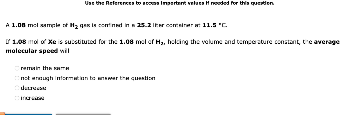 A 1.08 mol sample of H₂ gas is confined in a 25.2 liter container at 11.5 °C.
If 1.08 mol of Xe is substituted for the 1.08 mol of H₂, holding the volume and temperature constant, the average
molecular speed will
OOOO
Use the References to access important values if needed for this question.
remain the same
not enough information to answer the question
decrease
increase