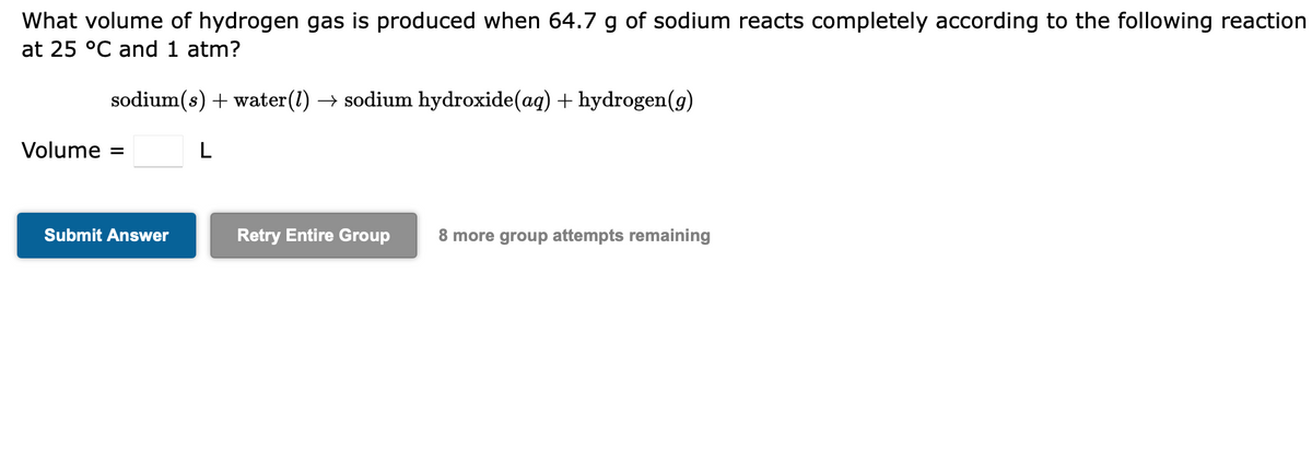 What volume of hydrogen gas is produced when 64.7 g of sodium reacts completely according to the following reaction
at 25 °C and 1 atm?
sodium(s) + water(1) → sodium hydroxide(aq) + hydrogen(g)
L
Volume
Submit Answer
Retry Entire Group 8 more group attempts remaining