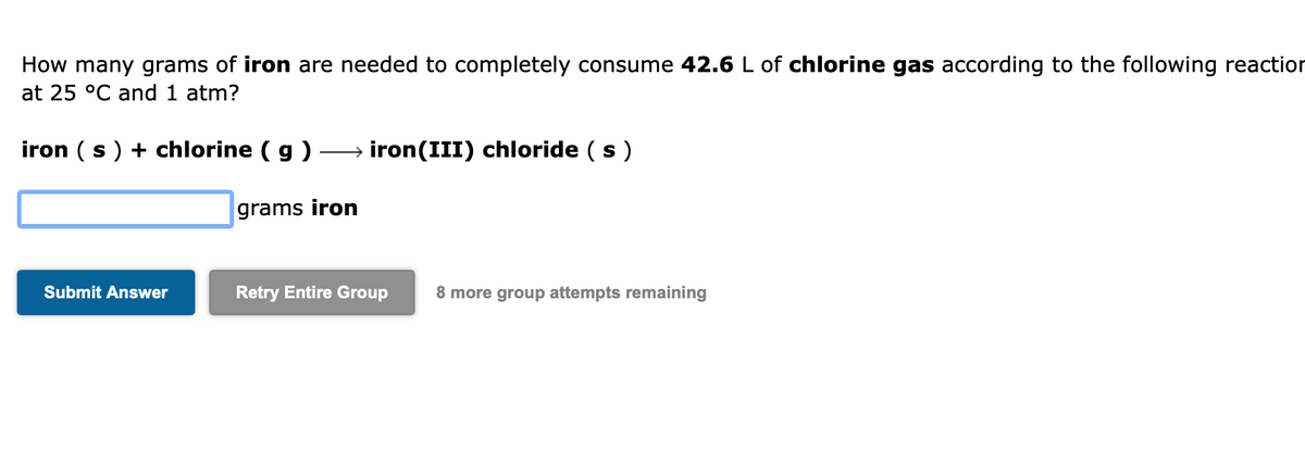 How many grams of iron are needed to completely consume 42.6 L of chlorine gas according to the following reaction
at 25 °C and 1 atm?
iron (s) + chlorine (g) →→→ iron(III) chloride (s)
grams iron
Submit Answer
Retry Entire Group 8 more group attempts remaining