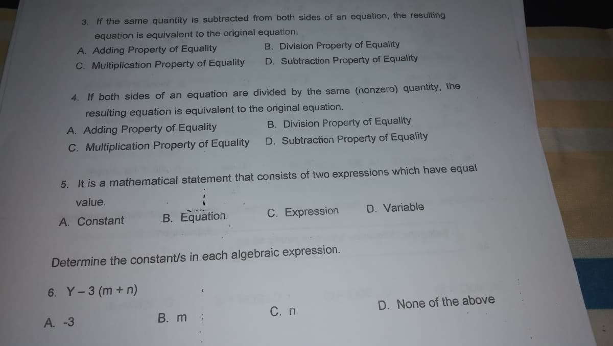 3. If the same quantity is subtracted from both sides of an equation, the resulting
equation is equivalent to the original equation.
A. Adding Property of Equality
B. Division Property of Equality
C. Multiplication Property of Equality
D. Subtraction Property of Equality
4. If both sides of an equation are divided by the same (nonzero) quantity, the
resulting equation is equivalent to the original equation.
A. Adding Property of Equality
B. Division Property of Equality
C. Multiplication Property of Equality
D. Subtraction Property of Equality
5. It is a mathematical statement that consists of two expressions which have equal
value.
A. Constant
B. Equation.
C. Expression
D. Variable
Determine the constant/s in each algebraic expression.
6. Y-3 (m + n)
С. n
D. None of the above
А. -3
В. m
