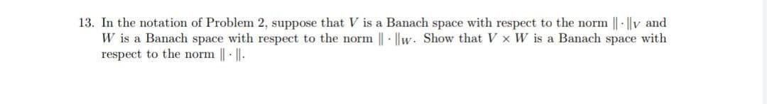 13. In the notation of Problem 2, suppose that V is a Banach space with respect to the norm || - ||v and
W is a Banach space with respect to the norm || - ||w. Show that V x W is a Banach space with
respect to the norm ||· ||.
