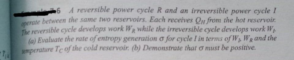 6 A reversible power cycle R and an irreversible power cycle I
nerate between the same two reservoirs. Each receives QH from the hot reservoir.
The reversible cycle develops work WR while the irreversible cycle develops work W.
(a) Evaluate the rate of entropy generation o for cycle I in terms of W, WR and the
temperature Tc of the cold reservoir. (b) Demonstrate that o must be positive.

