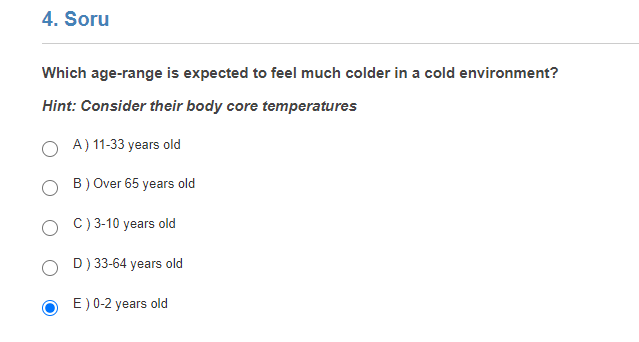 4. Soru
Which age-range is expected to feel much colder in a cold environment?
Hint: Consider their body core temperatures
A) 11-33 years old
B) Over 65 years old
C) 3-10 years old
D) 33-64 years old
E) 0-2 years old
