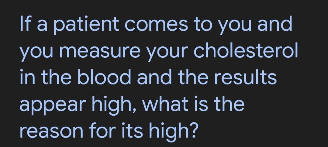 If a patient comes to you and
you measure your cholesterol
in the blood and the results
appear high, what is the
reason for its high?
