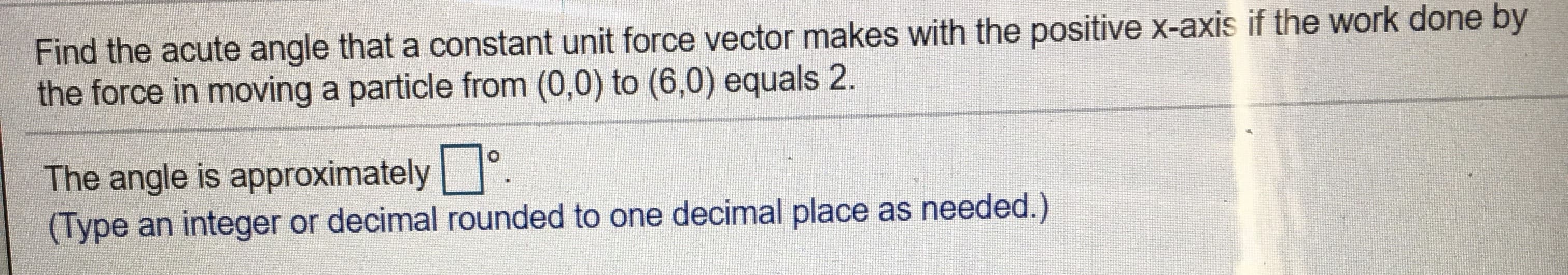 Find the acute angle that a constant unit force vector makes with the positive x-axis if the work done by
the force in moving a particle from (0,0) to (6,0) equals 2.
The angle is approximately °.
(Type an integer or decimal rounded to one decimal place as needed.)
