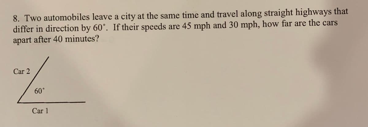 8. Two automobiles leave a city at the same time and travel along straight highways that
differ in direction by 60°. If their speeds are 45 mph and 30 mph, how far are the cars
apart after 40 minutes?
Car 2
60°
Car 1
