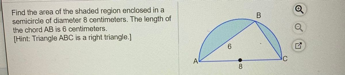 Find the area of the shaded region enclosed in a
semicircle of diameter 8 centimeters. The length of
the chord AB is 6 centimeters.
[Hint: Triangle ABC is a right triangle.]
6.
A
8.
