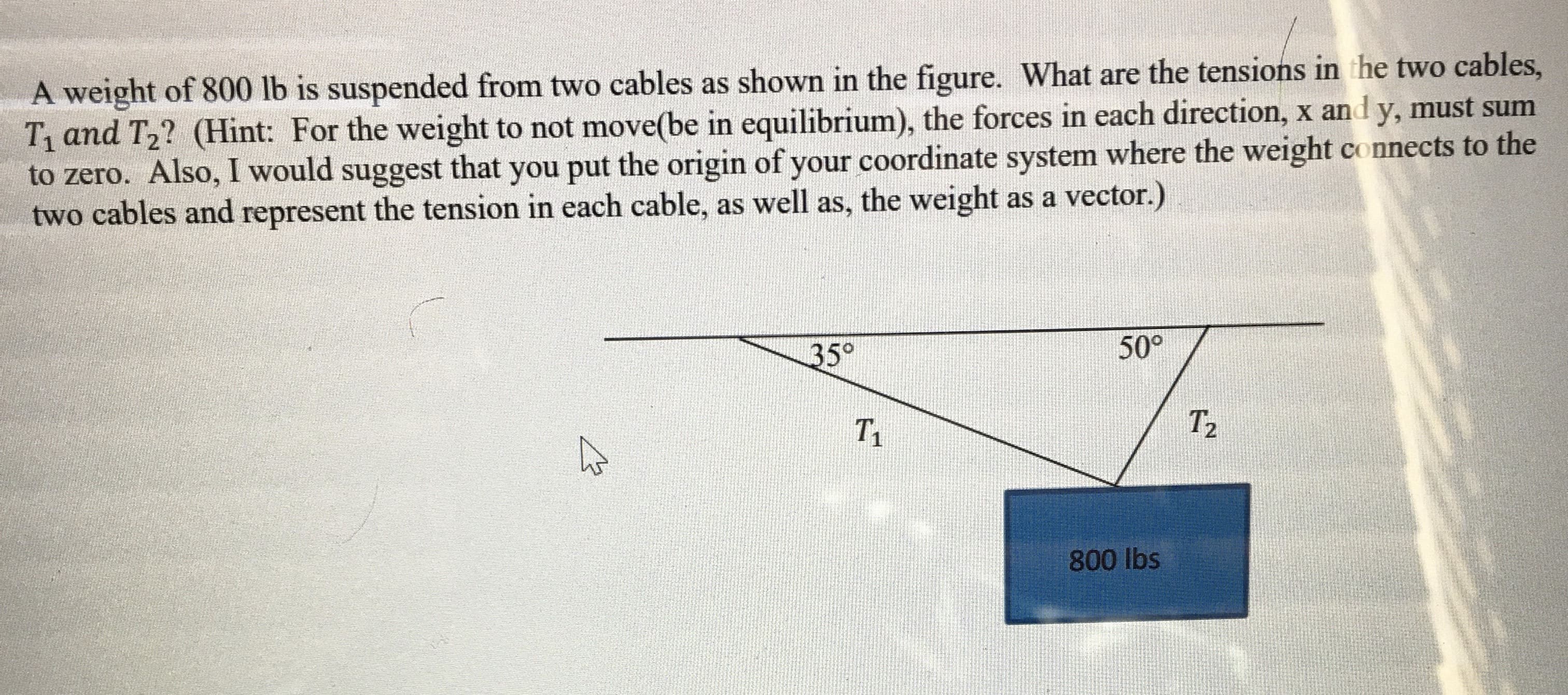 A weight of 800 lb is suspended from two cables as shown in the figure. What are the tensions in the two cables,
T and T2? (Hint: For the weight to not move(be in equilibrium), the forces in each direction, x and y, must sum
to zero. Also, I would suggest that you put the origin of your coordinate system where the weight connects to the
two cables and represent the tension in each cable, as well as, the weight as a vector.)
