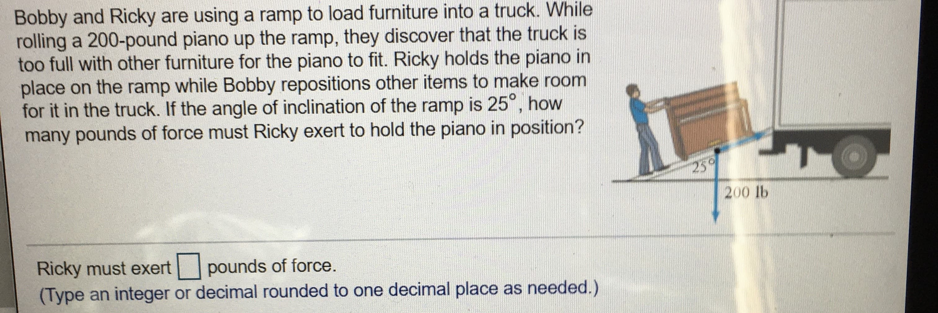 Bobby and Ricky are using a ramp to load furniture into a truck. While
rolling a 200-pound piano up the ramp, they discover that the truck is
too full with other furniture for the piano to fit. Ricky holds the piano in
place on the ramp while Bobby repositions other items to make room
for it in the truck. If the angle of inclination of the ramp is 25°, how
many pounds of force must Ricky exert to hold the piano in position?
