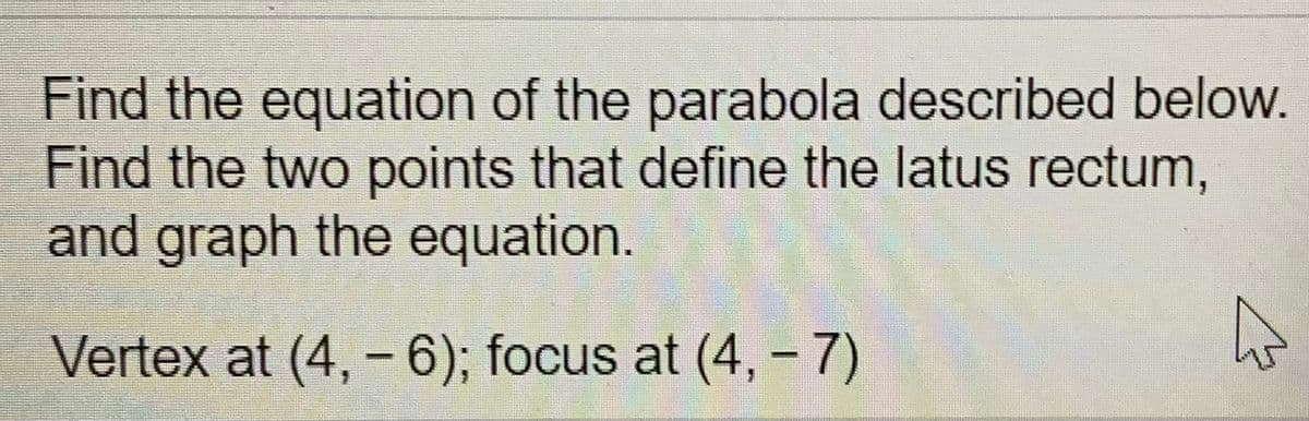 Find the equation of the parabola described below.
Find the two points that define the latus rectum,
and graph the equation.
Vertex at (4, -6); focus at (4, - 7)
|

