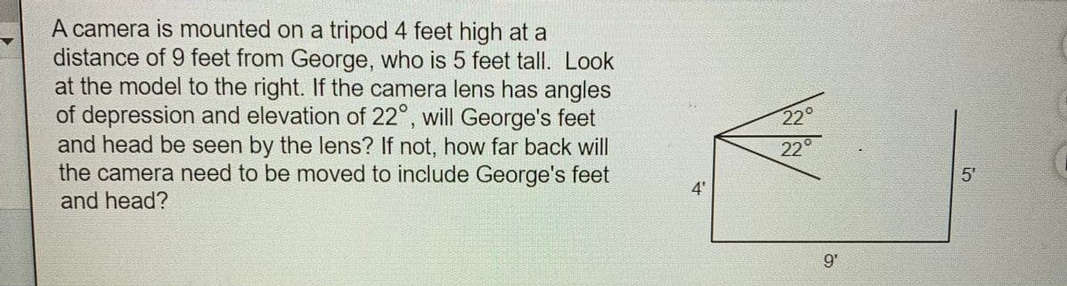 A camera is mounted on a tripod 4 feet high at a
distance of 9 feet from George, who is 5 feet tall. Look
at the model to the right. If the camera lens has angles
of depression and elevation of 22°, will George's feet
and head be seen by the lens? If not, how far back will
the camera need to be moved to include George's feet
and head?
22°
°
22
5"
4'
9'
