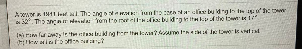A tower is 1941 feet tall. The angle of elevation from the base of an office building to the top of the tower
is 32°. The angle of elevation from the roof of the office building to the top of the tower is 17°.
(a) How far away is the office building from the tower? ASsume the side of the tower is vertical.
(b) How tall is the office building?
