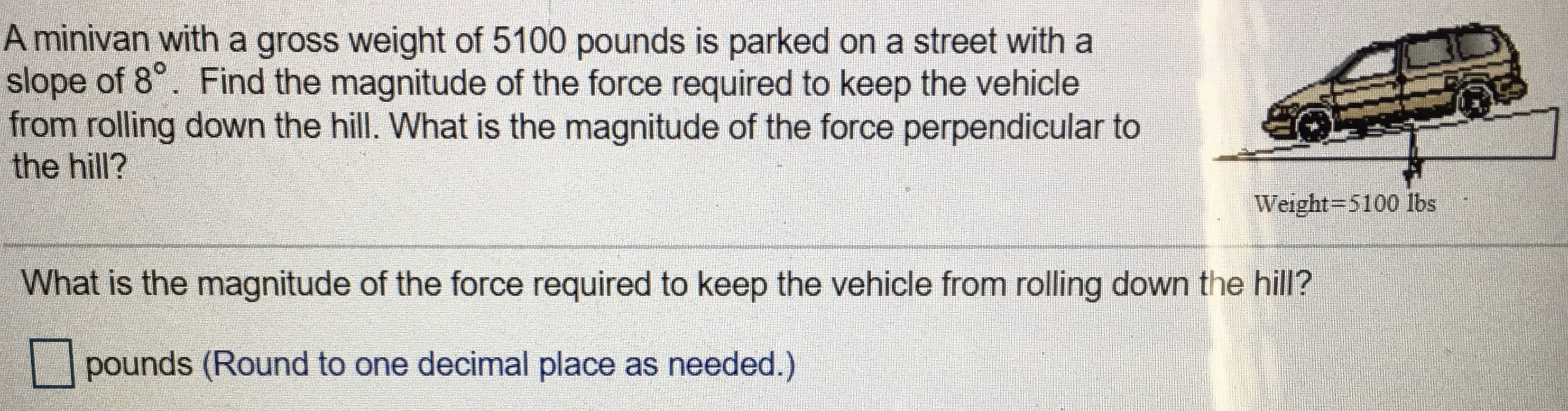 A minivan with a gross weight of 5100 pounds is parked on a street with a
slope of 8°. Find the magnitude of the force required to keep the vehicle
from rolling down the hill. What is the magnitude of the force perpendicular to
the hill?
Weight=5100 lbs
What is the magnitude of the force required to keep the vehicle from rolling down the hill?
pounds (Round to one decimal place as needed.)
