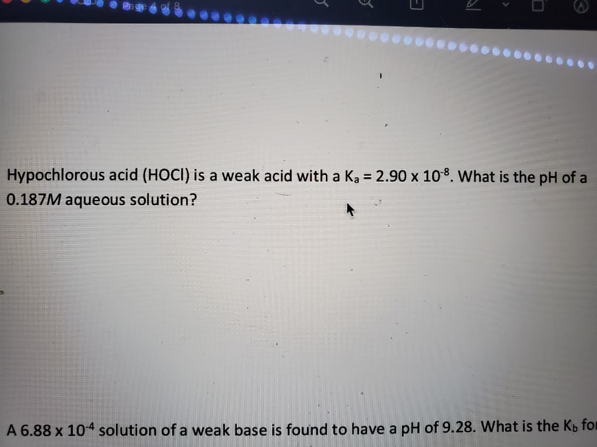 O Pe
Hypochlorous acid (HOCI) is a weak acid with a Ka = 2.90 x 108. What is the pH of a
%3D
0.187M aqueous solution?
A 6.88 x 104 solution of a weak base is found to have a pH of 9.28. What is the Kb for
