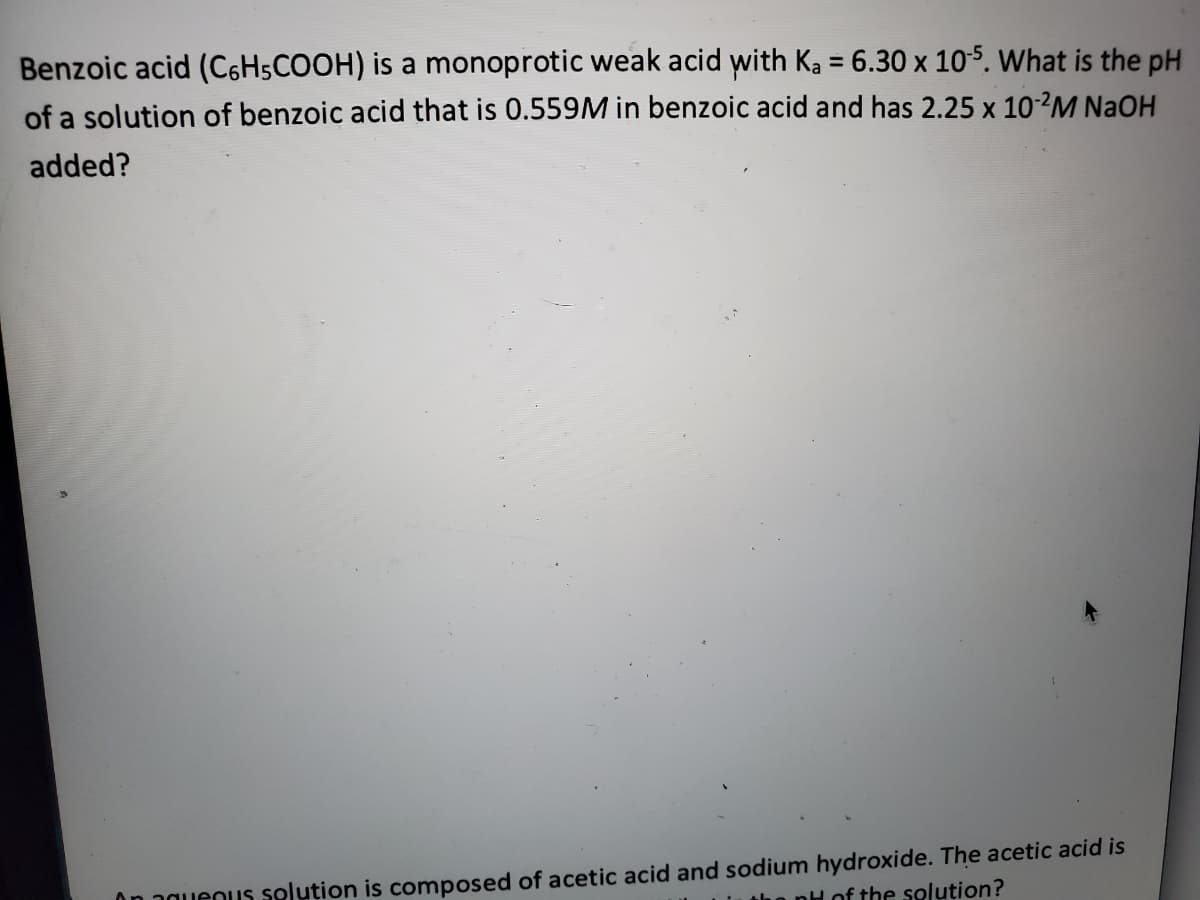 Benzoic acid (C6H5COOH) is a monoprotic weak acid with Ka = 6.30 x 105. What is the pH
%3D
of a solution of benzoic acid that is 0.559M in benzoic acid and has 2.25 x 10?M NaOH
added?
On aguenus selution is composed of acetic acid and sodium hydroxide. The acetic acid is
tho nH of the solution?
