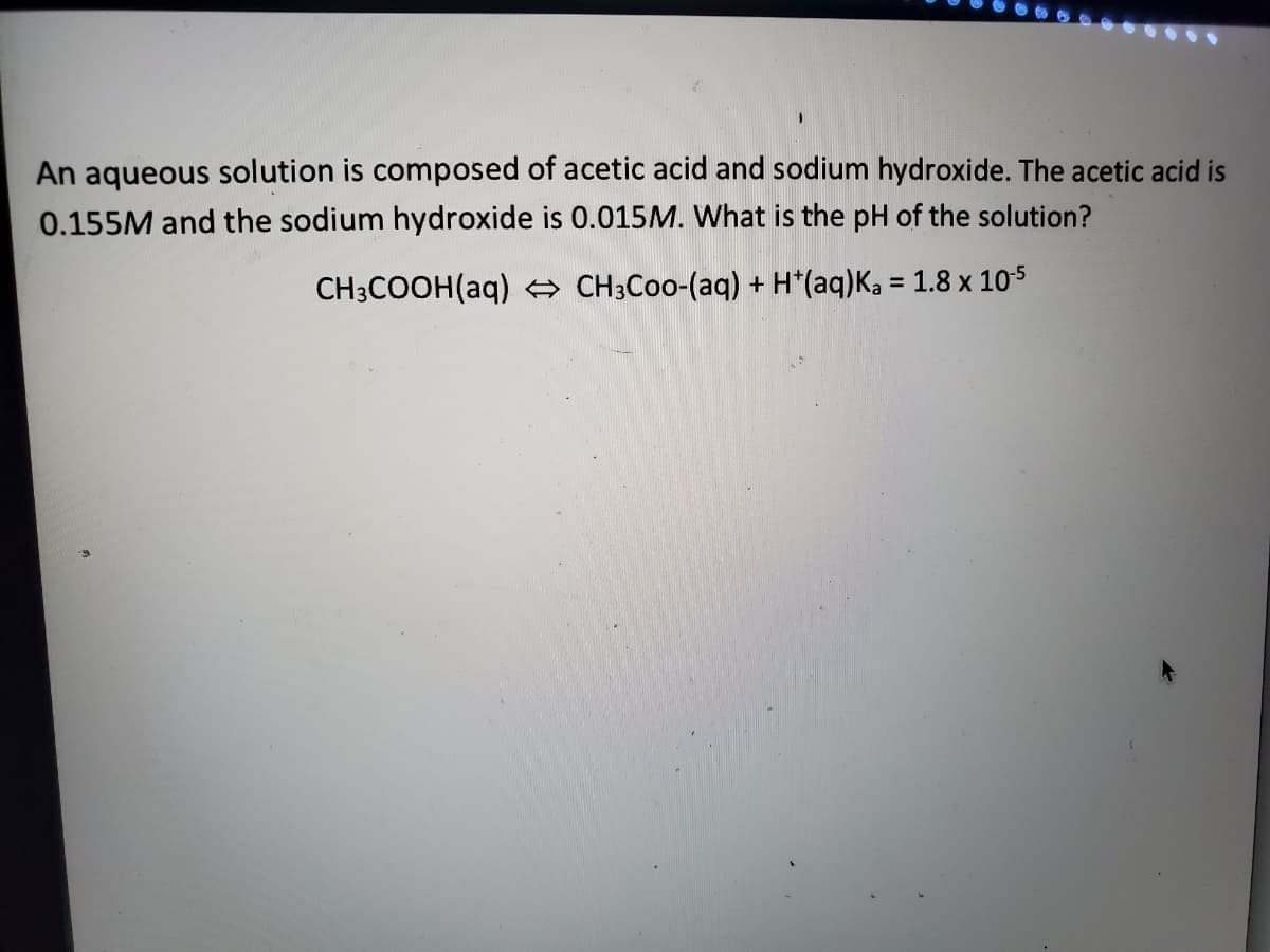An aqueous solution is composed of acetic acid and sodium hydroxide. The acetic acid is
0.155M and the sodium hydroxide is 0.015M. What is the pH of the solution?
CH3COOH(aq) e CH3CO0-(aq) + H*(aq)Ka = 1.8 x 105
%3D
